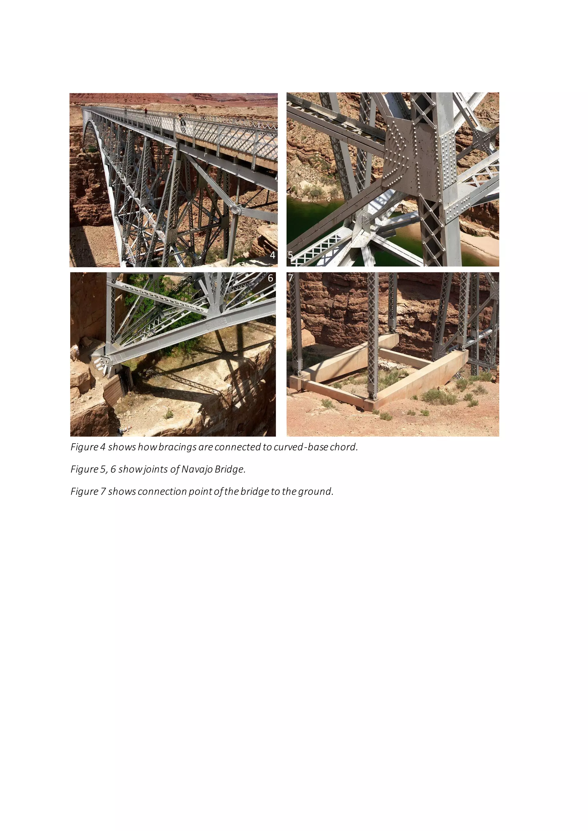 4 5
6 7
Figure4 showshowbracingsareconnected to curved-basechord.
Figure5, 6 showjoints of Navajo Bridge.
Figure7 showsconnection pointofthebridgeto theground.
4 5
6 7
 