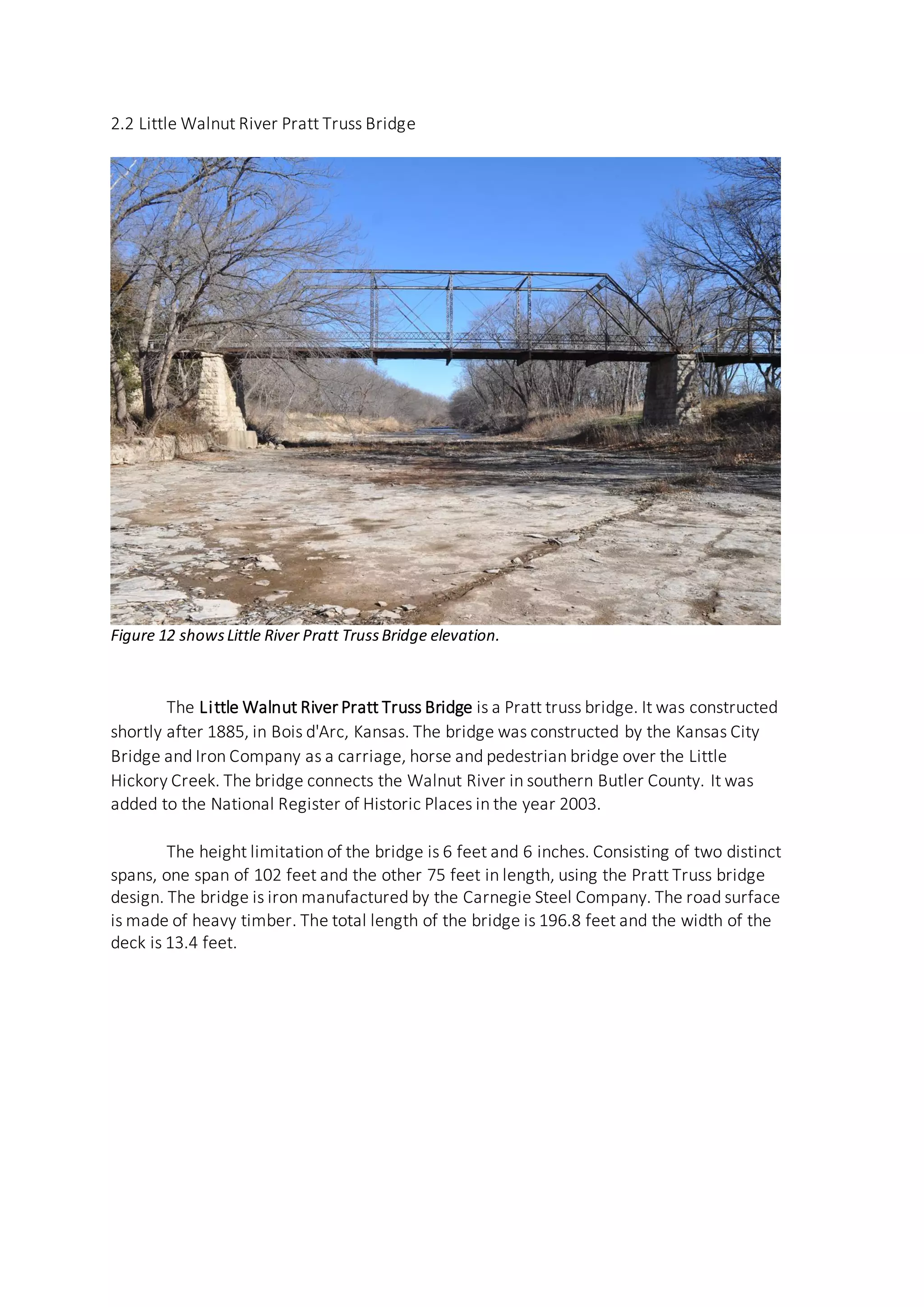 2.2 Little Walnut River Pratt Truss Bridge
Figure 12 showsLittle River Pratt TrussBridge elevation.
The Little Walnut River Pratt Truss Bridge is a Pratt truss bridge. It was constructed
shortly after 1885, in Bois d'Arc, Kansas. The bridge was constructed by the Kansas City
Bridge and Iron Company as a carriage, horse and pedestrian bridge over the Little
Hickory Creek. The bridge connects the Walnut River in southern Butler County. It was
added to the National Register of Historic Places in the year 2003.
The height limitation of the bridge is 6 feet and 6 inches. Consisting of two distinct
spans, one span of 102 feet and the other 75 feet in length, using the Pratt Truss bridge
design. The bridge is iron manufactured by the Carnegie Steel Company. The road surface
is made of heavy timber. The total length of the bridge is 196.8 feet and the width of the
deck is 13.4 feet.
 