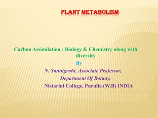 PLANT METABOLISM
Carbon Assimilation : Biology & Chemistry along with
diversity
By
N. Sannigrahi, Associate Professor,
Department Of Botany,
Nistarini College, Purulia (W.B) INDIA
 
