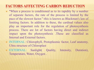 FACTORS AFFECTING CARBON REDUCTION
 “When a process is conditioned as to its rapidity by a number
of separate factors, the rate of the process is limited by the
pace of the slowest factor.”-this is known as Blackman's law of
limiting factors. In addition to these, the cardinal values also
play an important role for the regulation of photosynthesis
process. There are lot of factors having direct and indirect
impact upon the photosynthesis .These are classified as
Internal and External factors.
 INTERNAL: Chlorophyll, Protoplasmic factor, Leaf anatomy,
Ultra structure of Chloroplast
 EXTERNAL: Sunlight( Quality, Intensity, Duration),
Temperature, Water, Oxygen .
 