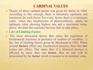 CARDINAL VALUES
 Theory of three cardinal points was given by Sachs in 1860.
According to this concept, there is minimum, optimum and
maximum for each factor. For every factor, there is a minimum
value when this mechanisms of photosynthesis starts, an
optimum value showing highest rate and a maximum value,
above the limit the reactions become fails to take place.
 Law of Limiting Factor:
 The most advocated theory that states the regulation of
biochemical reactions in presence of number of variables is
the law of limiting factors given by Blackman in 1905. When
several factors affect any biochemical process, then this law
comes into effect. This states that: if a chemical process is
affected by more than one factor, then its rate will be
determined by the factor which is nearest to its minimal value.
 