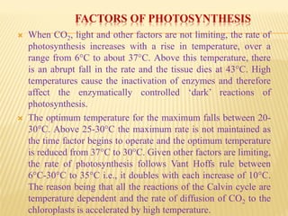 FACTORS OF PHOTOSYNTHESIS
 When CO2, light and other factors are not limiting, the rate of
photosynthesis increases with a rise in temperature, over a
range from 6°C to about 37°C. Above this temperature, there
is an abrupt fall in the rate and the tissue dies at 43°C. High
temperatures cause the inactivation of enzymes and therefore
affect the enzymatically controlled ‘dark’ reactions of
photosynthesis.
 The optimum temperature for the maximum falls between 20-
30°C. Above 25-30°C the maximum rate is not maintained as
the time factor begins to operate and the optimum temperature
is reduced from 37°C to 30°C. Given other factors are limiting,
the rate of photosynthesis follows Vant Hoffs rule between
6°C-30°C to 35°C i.e., it doubles with each increase of 10°C.
The reason being that all the reactions of the Calvin cycle are
temperature dependent and the rate of diffusion of CO2 to the
chloroplasts is accelerated by high temperature.
 