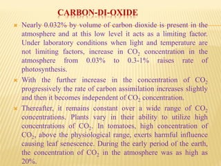 CARBON-DI-OXIDE
 Nearly 0.032% by volume of carbon dioxide is present in the
atmosphere and at this low level it acts as a limiting factor.
Under laboratory conditions when light and temperature are
not limiting factors, increase in CO2 concentration in the
atmosphere from 0.03% to 0.3-1% raises rate of
photosynthesis.
 With the further increase in the concentration of CO2
progressively the rate of carbon assimilation increases slightly
and then it becomes independent of CO2 concentration.
 Thereafter, it remains constant over a wide range of CO2
concentrations. Plants vary in their ability to utilize high
concentrations of CO2. In tomatoes, high concentration of
CO2, above the physiological range, exerts harmful influence
causing leaf senescence. During the early period of the earth,
the concentration of CO2 in the atmosphere was as high as
20%.
 
