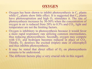 OXYGEN
 Oxygen has been shown to inhibit photosynthesis in C3 plants
while C4 plants show little effect. It is suggested that C4 plants
have photorespiration and high O2 stimulates it. The rate of
photosynthesis increases by 30-50% when the concentration of
oxygen in air is reduced from 20% to 0.5% and CO2, light and
temperature are not the limiting factors.
 Oxygen is inhibitory to photosynthesis because it would favor
a more rapid respiratory rate utilizing common intermediates,
thus reducing photosynthesis. Secondly, oxygen may compete
with CO2 and hydrogen becomes reduced in place of CO2.
Thirdly, O2 destroys the excited (triplet) state of chlorophyll
and thus inhibits photosynthesis.
 It may be stated that direct effect of O2 on photosynthesis
remains to be understood.
 The different factors play a very crucial role in this regard.
 