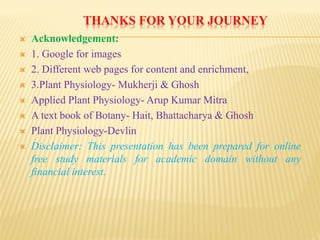 THANKS FOR YOUR JOURNEY
 Acknowledgement:
 1. Google for images
 2. Different web pages for content and enrichment,
 3.Plant Physiology- Mukherji & Ghosh
 Applied Plant Physiology- Arup Kumar Mitra
 A text book of Botany- Hait, Bhattacharya & Ghosh
 Plant Physiology-Devlin
 Disclaimer: This presentation has been prepared for online
free study materials for academic domain without any
financial interest.
 