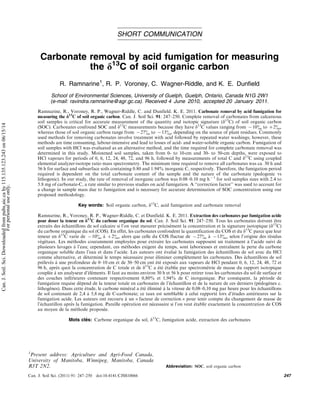 SHORT COMMUNICATION
Carbonate removal by acid fumigation for measuring
the d13
C of soil organic carbon
R. Ramnarine1
, R. P. Voroney, C. Wagner-Riddle, and K. E. Dunfield
School of Environmental Sciences, University of Guelph, Guelph, Ontario, Canada N1G 2W1
(e-mail: ravindra.ramnarine@agr.gc.ca). Received 4 June 2010, accepted 20 January 2011.
Ramnarine, R., Voroney, R. P., Wagner-Riddle, C. and Dunfield. K. E. 2011. Carbonate removal by acid fumigation for
measuring the d13
C of soil organic carbon. Can. J. Soil Sci. 91: 247250. Complete removal of carbonates from calcareous
soil samples is critical for accurate measurement of the quantity and isotopic signature (d13
C) of soil organic carbon
(SOC). Carbonates confound SOC and d13
C measurements because they have d13
C values ranging from 10 to 2,
whereas those of soil organic carbon range from 27 to 13, depending on the source of plant residues. Commonly
used methods for removing carbonates involve treatment with acid followed by repeated water washings; however, these
methods are time consuming, labour-intensive and lead to losses of acid- and water-soluble organic carbon. Fumigation of
soil samples with HCl was evaluated as an alternative method, and the time required for complete carbonate removal was
determined in this study. Moistened soil samples, taken from 0- to 10-cm and 30- to 50-cm depths, were exposed to
HCl vapours for periods of 0, 6, 12, 24, 48, 72, and 96 h, followed by measurements of total C and d13
C using coupled
elemental analyzer-isotope ratio mass spectrometry. The minimum time required to remove all carbonates was ca. 30 h and
56 h for surface and subsurface soils containing 0.80 and 1.94% inorganic C, respectively. Therefore, the fumigation period
required is dependent on the total carbonate content of the sample and the nature of the carbonate (pedogenic vs
lithogenic). In our study, the rate of removal of inorganic carbon was 0.080.10 mg h1
for soil samples sizes with 2.4 to
5.8 mg of carbonate-C, a rate similar to previous studies on acid fumigation. A ‘‘correction factor’’ was used to account for
a change in sample mass due to fumigation and is necessary for accurate determination of SOC concentration using our
proposed methodology.
Key words: Soil organic carbon, d13
C, acid fumigation and carbonate removal
Ramnarine, R., Voroney, R. P., Wagner-Riddle, C. et Dunfield. K. E. 2011. Extraction des carbonates par fumigation acide
pour doser la teneur en d13
C du carbone organique du sol. Can. J. Soil Sci. 91: 247250. Tous les carbonates doivent être
extraits des échantillons de sol calcaire si l’on veut mesurer précisément la concentration et la signature isotopique (d13
C)
du carbone organique du sol (COS). En effet, les carbonates confondent la quantification du COS et du d13
C parce que leur
teneur en d13
C varie de 10 à 2, alors que celle du COS fluctue de 27 à 13, selon l’origine des résidus
végétaux. Les méthodes couramment employées pour extraire les carbonates supposent un traitement à l’acide suivi de
plusieurs lavages à l’eau; cependant, ces méthodes exigent du temps, sont laborieuses et entraı̂nent la perte du carbone
organique soluble dans l’eau et dans l’acide. Les auteurs ont évalué la fumigation des échantillons de sol avec du HCl
comme alternative, et déterminé le temps nécessaire pour éliminer complètement les carbonates. Des échantillons de sol
prélevés à une profondeur de 010 cm et de 3050 cm ont été exposés aux vapeurs de HCl pendant 0, 6, 12, 24, 48, 72 et
96 h, après quoi la concentration de C totale et de d13
C a été établie par spectrométrie de masse du rapport isotopique
couplée à un analyseur d’éléments. Il faut au moins environ 30 h et 56 h pour retirer tous les carbonates du sol de surface et
des couches inférieures contenant respectivement 0,80% et 1,94% de C inorganique. Par conséquent, la période de
fumigation requise dépend de la teneur totale en carbonates de l’échantillon et de la nature de ces derniers (pédogènes c.
lithogènes). Dans cette étude, le carbone minéral a été éliminé à la vitesse de 0,080,10 mg par heure pour les échantillons
de sol contenant de 2,4 à 5,8 mg de C-carbonate; ce taux est semblable à celui rapporté lors d’études antérieures sur la
fumigation acide. Les auteurs ont recouru à un « facteur de correction » pour tenir compte du changement de masse de
l’échantillon après la fumigation. Pareille opération est nécessaire si l’on veut établir exactement la concentration de COS
au moyen de la méthode proposée.
Mots clés: Carbone organique du sol, d13
C, fumigation acide, extraction des carbonates
1
Present address: Agriculture and Agri-Food Canada,
University of Manitoba, Winnipeg, Manitoba, Canada
R3T 2N2. Abbreviation: SOC, soil organic carbon
Can. J. Soil Sci. (2011) 91: 247250 doi:10.4141/CJSS10066 247
Can.
J.
Soil.
Sci.
Downloaded
from
pubs.aic.ca
by
115.135.123.243
on
06/15/14
For
personal
use
only.
 