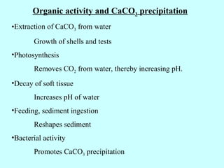Organic activity and CaCO3 precipitation
•Extraction of CaCO3 from water
Growth of shells and tests
•Photosynthesis
Removes CO2 from water, thereby increasing pH.
•Decay of soft tissue
Increases pH of water
•Feeding, sediment ingestion
Reshapes sediment
•Bacterial activity
Promotes CaCO3 precipitation
 