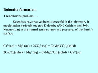 Dolomite formation:
The Dolomite problem….
Scientists have not yet been successful in the laboratory in
precipitation perfectly ordered Dolomite (50% Calcium and 50%
Magnesium) at the normal temperatures and pressures of the Earth’s
surface.
Ca2+
(aq) + Mg2+
(aq) + 2CO3
2-
(aq) = CaMg(CO3)2(solid)
2CaCO3(solid) + Mg2+
(aq) = CaMg(CO3)2(solid) + Ca2+
(aq)
 