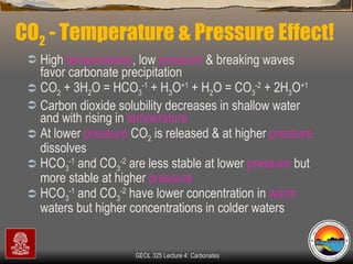 CO 2  - Temperature & Pressure Effect! High  temperatures , low  pressure  & breaking waves favor carbonate precipitation  CO 2  + 3H 2 O = HCO 3 -1  + H 3 O +1  + H 2 O = CO 3 -2  + 2H 3 O +1 Carbon dioxide solubility decreases in shallow water and with rising in  temperature At lower  pressure  CO 2  is released & at higher  pressure  dissolves  HCO 3 -1  and CO 3 -2  are less stable at lower  pressure  but more stable at higher  pressure   HCO 3 -1  and CO 3 -2  have lower concentration in  warm  waters but higher concentrations in colder waters 