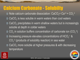 Calcium Carbonate - Solubilty  Note calcium carbonate dissociation: CaCO 3 = Ca +2  + CO 3 -2   CaCO 3  is less soluble in warm waters than cool waters CaCO 3  precipitates in warm shallow waters but is increasingly soluble at depth in colder waters CO 2  in solution buffers concentration of carbonate ion (CO 3 -2 )  Increasing pressure elevates concentrations of HCO 3 -1  & CO 3 -2  (products of solubility reaction) in sea water CaCO 3  more soluble at higher pressures & with decreasing temperature 