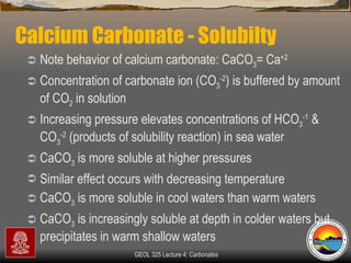 Calcium Carbonate - Solubilty  Note behavior of calcium carbonate: CaCO 3 = Ca +2 Concentration of carbonate ion (CO 3 -2 ) is buffered by amount of CO 2  in solution  Increasing pressure elevates concentrations of HCO 3 -1  & CO 3 -2  (products of solubility reaction) in sea water CaCO 3  is more soluble at higher pressures Similar effect occurs with decreasing temperature CaCO 3  is more soluble in cool waters than warm waters CaCO 3  is increasingly soluble at depth in colder waters but precipitates in warm shallow waters  