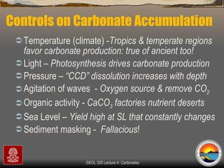 Controls on Carbonate Accumulation Temperature (climate) - Tropics & temperate regions favor carbonate production: true of ancient too! Light –  Photosynthesis drives carbonate production Pressure –  “CCD” dissolution increases with depth Agitation of waves  -  Oxygen source & remove CO 2 Organic activity -  CaCO 3  factories nutrient deserts Sea Level –  Yield high at SL that constantly changes Sediment masking -  Fallacious !  