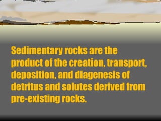 Sedimentary rocks are the product of the creation, transport, deposition, and diagenesis of detritus and solutes derived from pre-existing rocks. 