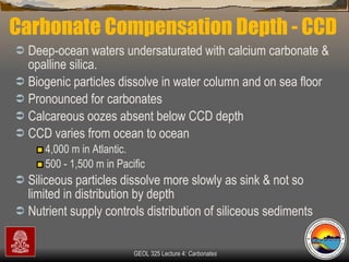 Carbonate Compensation Depth - CCD Deep-ocean waters undersaturated with calcium carbonate & opalline silica.  Biogenic particles dissolve in water column and on sea floor Pronounced for carbonates  Calcareous oozes absent below CCD depth CCD varies from ocean to ocean 4,000 m in Atlantic.  500 - 1,500 m in Pacific Siliceous particles dissolve more slowly as sink & not so limited in distribution by depth Nutrient supply controls distribution of siliceous sediments 