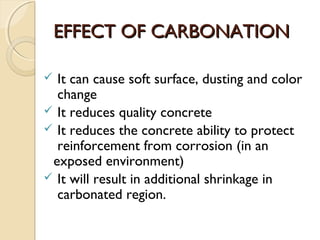 EFFECT OF CARBONATIONEFFECT OF CARBONATION
 It can cause soft surface, dusting and color
change
 It reduces quality concrete
 It reduces the concrete ability to protect
reinforcement from corrosion (in an
exposed environment)
 It will result in additional shrinkage in
carbonated region.
 