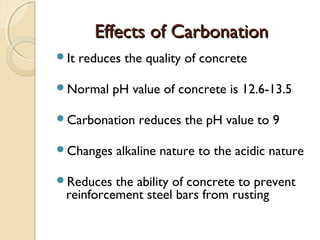 Effects of CarbonationEffects of Carbonation
It reduces the quality of concrete
Normal pH value of concrete is 12.6-13.5
Carbonation reduces the pH value to 9
Changes alkaline nature to the acidic nature
Reduces the ability of concrete to prevent
reinforcement steel bars from rusting
 