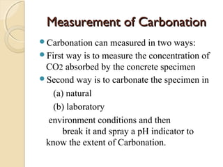 Measurement of CarbonationMeasurement of Carbonation
Carbonation can measured in two ways:
First way is to measure the concentration of
CO2 absorbed by the concrete specimen
Second way is to carbonate the specimen in
(a) natural
(b) laboratory
environment conditions and then
break it and spray a pH indicator to
know the extent of Carbonation.
 