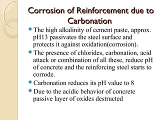 Corrosion of Reinforcement due toCorrosion of Reinforcement due to
CarbonationCarbonation
The high alkalinity of cement paste, approx.
pH13 passivates the steel surface and
protects it against oxidation(corrosion).
The presence of chlorides, carbonation, acid
attack or combination of all these, reduce pH
of concrete and the reinforcing steel starts to
corrode.
Carbonation reduces its pH value to 8
Due to the acidic behavior of concrete
passive layer of oxides destructed
 