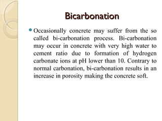 BicarbonationBicarbonation
Occasionally concrete may suffer from the so
called bi-carbonation process. Bi-carbonation
may occur in concrete with very high water to
cement ratio due to formation of hydrogen
carbonate ions at pH lower than 10. Contrary to
normal carbonation, bi-carbonation results in an
increase in porosity making the concrete soft.
 