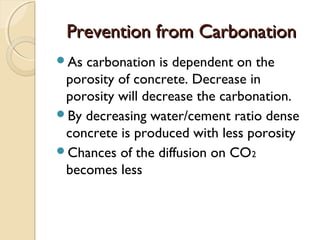 Prevention from CarbonationPrevention from Carbonation
As carbonation is dependent on the
porosity of concrete. Decrease in
porosity will decrease the carbonation.
By decreasing water/cement ratio dense
concrete is produced with less porosity
Chances of the diffusion on CO2
becomes less
 