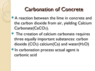 Carbonation of ConcreteCarbonation of Concrete
A reaction between the lime in concrete and
the carbon dioxide from air, yielding Calcium
Carbonate(CaCO3).
 The creation of calcium carbonate requires
three equally important substances: carbon
dioxide (CO2) calcium(Ca) and water(H2O)
In carbonation process actual agent is
carbonic acid
 