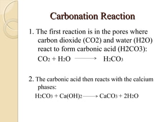 Carbonation ReactionCarbonation Reaction
1. The first reaction is in the pores where
carbon dioxide (CO2) and water (H2O)
react to form carbonic acid (H2CO3):
CO2 + H2O H2CO3
2. The carbonic acid then reacts with the calcium
phases:
H2CO3 + Ca(OH)2 CaCO3 + 2H2O
 
