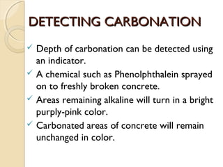 DETECTING CARBONATIONDETECTING CARBONATION
 Depth of carbonation can be detected using
an indicator.
 A chemical such as Phenolphthalein sprayed
on to freshly broken concrete.
 Areas remaining alkaline will turn in a bright
purply-pink color.
 Carbonated areas of concrete will remain
unchanged in color.
 