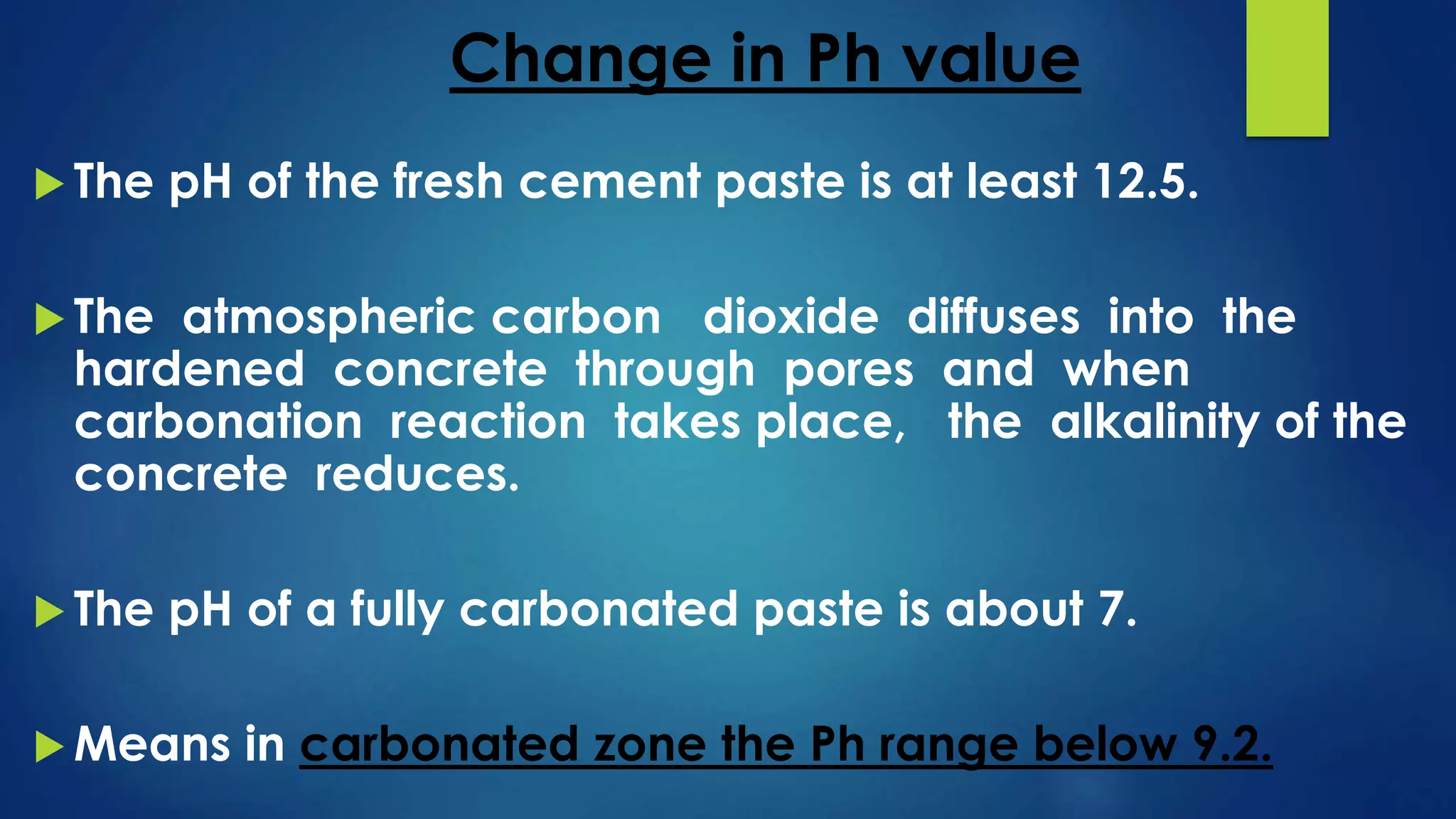 Change in Ph value
 The pH of the fresh cement paste is at least 12.5.
 The atmospheric carbon dioxide diffuses into the
hardened concrete through pores and when
carbonation reaction takes place, the alkalinity of the
concrete reduces.
 The pH of a fully carbonated paste is about 7.
 Means in carbonated zone the Ph range below 9.2.
 
