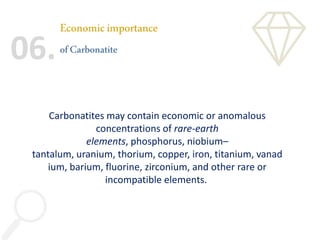 Economicimportance
ofCarbonatite
06.
Carbonatites may contain economic or anomalous
concentrations of rare-earth
elements, phosphorus, niobium–
tantalum, uranium, thorium, copper, iron, titanium, vanad
ium, barium, fluorine, zirconium, and other rare or
incompatible elements.
 