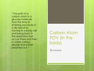 Carbon Atom POV (in the body) * The path of a carbon atom in a glucose molecule from the time of entering your body in a dry biscuit to moving to a body cell and being burnt in the respiration that occurs there and then in waste carbon dioxide that is then breathed out. * By LouLou 
