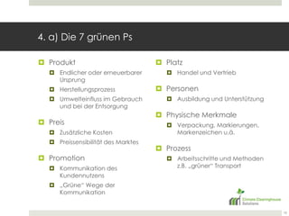 4. a) Die 7 grünen PsProduktEndlicher oder erneuerbarer UrsprungHerstellungsprozessUmwelteinfluss im Gebrauch und bei der EntsorgungPreisZusätzliche KostenPreissensibilität des MarktesPromotionKommunikation des Kundennutzens„Grüne“ Wege der KommunikationPlatzHandel und VertriebPersonenAusbildung und UnterstützungPhysischeMerkmaleVerpackung, Markierungen, Markenzeichen u.ä.ProzessArbeitsschritte und Methoden z.B. „grüner“ Transport10