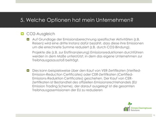 5. Welche Optionen hat mein Unternehmen?CO2-AusgleichAuf Grundlage der Emissionsberechnung spezifischer Aktivitäten (z.B. Reisen) wird eine dritte Instanz dafür bezahlt, dass diese ihre Emissionen um die errechnete Summe reduziert (z.B. durch CO2-Bindung).Projekte die (z.B. zur Erstfinanzierung) Emissionsreduktionen durchführen werden in dem Maße unterstützt, in dem das eigene Unternehmen zur Treibhausgasausstoß beiträgt.Dies kann beispielsweise über den Kauf von VER-Zertifikaten (Verified-Emission-ReductionCertificates) oder CER-Zertifikaten (Certified-Emissions-Reduktion Certificates) geschehen. Der Kauf von CER-Zertifikaten ist Bestandteil des offiziellen Emissionsrechtehandels (EU Emission TradingScheme), der darauf ausgelegt ist die gesamten Treibhausgasemissionen der EU zu reduzieren13