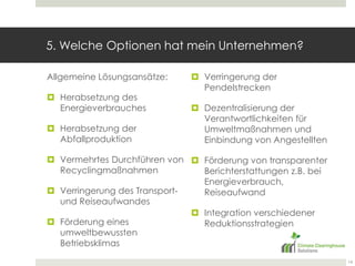 5. Welche Optionen hat mein Unternehmen?Allgemeine Lösungsansätze:Herabsetzung des EnergieverbrauchesHerabsetzung der AbfallproduktionVermehrtes Durchführen von RecyclingmaßnahmenVerringerung des Transport- und ReiseaufwandesFörderung eines umweltbewussten BetriebsklimasVerringerung der PendelstreckenDezentralisierung der Verantwortlichkeiten für Umweltmaßnahmen und Einbindung von AngestelltenFörderung von transparenter Berichterstattungen z.B. bei Energieverbrauch, ReiseaufwandIntegration verschiedener Reduktionsstrategien14
