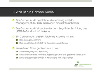 1. Was ist ein CarbonAudit?Der CarbonAudit bezeichnet die Messung und das Management der CO2-Emissionen eines Unternehmens.Der CarbonAudit ist auch unter dem Begriff der Ermittlung des „CO2-Fußabdruckes“ bekannt.Ein CarbonAudit bezieht folgende Aspekte mit ein:Den bezogenen StromDen benötigten Kraftstoff für Transporte und ReisenIm weiteren Sinne gehören auch dazu:Müllentsorgung und RecyclingEmissionen und die Vermeidung selbiger über die gesamte LieferketteEmissionssparmaßnahmen in Absprache mit Angestellten 3