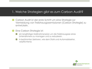 1. Welche Strategien gibt es zum Carbon Audit?Carbon Audit ist der erste Schritt um eine Strategie zur Vermeidung von Treibhausgasemissionen (Carbon Strategie) zu entwickeln.Eine Carbon Strategie ist:ein langfristiger Maßnahmenplan um die Treibhausgase eines Unternehmens zu managen und zu reduzieren.in bestimmten Sektoren, wie dem Stahl und Automobilsektor, verpflichtend.4