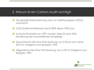 2. Warum ist ein CarbonAudit wichtig?Die globale Erderwärmung wird von Treibhausgasen (THGs) verursachtCO2 (Kohlenstoffdioxid) macht 85% dieser THGs ausIm Kyoto Protokoll von 1997 wurden Ziele für eine THG-Minderung der Industrieländer festgelegt Deutschlands Ziel: Eine THG-Senkung von 21% bis zum Jahre 2012 im Vergleich zum Basisjahr 1990Allgemeines Ziel: Eine THG-Senkung von 5,7% im Vergleich zum Basisjahr 19905