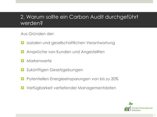 2. Warum sollte ein Carbon Audit durchgeführt werden?Aus Gründen der:sozialen und gesellschaftlichen VerantwortungAnsprüche von Kunden und AngestelltenMarkenwerteZukünftigen GesetzgebungenPotentiellen Energieeinsparungen von bis zu 20%Verfügbarkeit vertiefender Managementdaten6