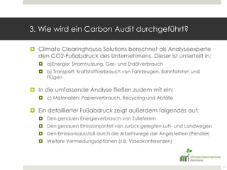 3. Wie wird ein CarbonAudit durchgeführt? Climate Clearinghouse Solutions berechnet als Analyseexperte den CO2-Fußabdruck des Unternehmens. Dieser ist unterteilt in:a)Energie: Stromnutzung, Gas- und Erdölverbrauchb) Transport: Kraftstoffverbrauch von Fahrzeugen, Bahnfahrten und Flügen In die umfassende Analyse fließen zudem mit ein:c) Materialien: Papierverbrauch, Recycling und AbfälleEin detaillierter Fußabdruck zeigt außerdem folgendes auf:Den genauen Energieverbrauch von ZulieferernDen genauen Emissionsanteil von zurück gelegten Luft- und Landwegen Den Emissionsausstoß durch die Arbeitswege der Angestellten (Pendler)Weitere Vermeidungsoptionen (z.B. Videokonferenzen)7