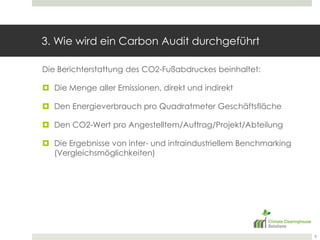 3. Wie wird ein CarbonAudit durchgeführt Die Berichterstattung des CO2-Fußabdruckes beinhaltet:Die Menge aller Emissionen, direkt und indirektDen Energieverbrauch pro Quadratmeter GeschäftsflächeDen CO2-Wert pro Angestelltem/Auftrag/Projekt/AbteilungDie Ergebnisse von inter- und intraindustriellemBenchmarking (Vergleichsmöglichkeiten)8