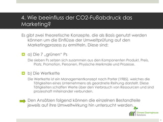 4. Wie beeinfluss der CO2-Fußabdruck das Marketing? Es gibt zwei theoretische Konzepte, die als Basis genutzt werden können um die Einflüsse der Umweltprüfung auf den Marketingprozess zu ermitteln. Diese sind:a) Die 7 „grünen“ PsDie sieben Ps setzen sich zusammen aus den Komponenten Produkt, Preis, Platz, Promotion, Personen, Physische Merkmale und Prozesse.b) Die WertketteDie Wertkette ist ein Managementkonzept nach Porter (1985), welches die Tätigkeiten eines Unternehmens als geordnete Reihung darstellt. Diese Tätigkeiten schaffen Werte über den Verbrauch von Ressourcen und sind prozesshaft miteinander verbunden.	Den Ansätzen folgend können die einzelnen Bestandteile jeweils auf ihre Umweltwirkung hin untersucht werden.9
