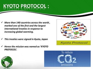 KYOTO PROTOCOL : 
 More than 140 countries across the world , 
marked one of the first and the largest 
international treaties in response to 
increasing global warming. 
 This treaties were signed in Kyoto, Japan 
 Hence the mission was named as ‘KYOTO 
PROTOCOL’. 
 