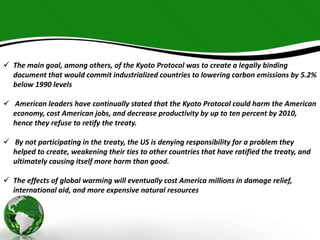  The main goal, among others, of the Kyoto Protocol was to create a legally binding 
document that would commit industrialized countries to lowering carbon emissions by 5.2% 
below 1990 levels 
 American leaders have continually stated that the Kyoto Protocol could harm the American 
economy, cost American jobs, and decrease productivity by up to ten percent by 2010, 
hence they refuse to retify the treaty. 
 By not participating in the treaty, the US is denying responsibility for a problem they 
helped to create, weakening their ties to other countries that have ratified the treaty, and 
ultimately causing itself more harm than good. 
 The effects of global warming will eventually cost America millions in damage relief, 
international aid, and more expensive natural resources 
 