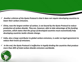  Another criticism of the Kyoto Protocol is that it does not require developing countries to 
lower their carbon emissions. 
 China, now the largest emitter of carbon, is not bound by the Kyoto Protocol to reduce 
production of carbon dioxide. They are, however, able to take advantage of the funding 
provision, which states that the group of developed countries must economically help 
developing countries tackle climate change. 
 India, also a large contributor to global carbon emissions, is under no legal agreement to 
reduce their levels of emissions. 
 In the end, the Kyoto Protocol is ineffective in legally binding the countries that produce 
more than 40% of total carbon dioxide emissions worldwide. 
 