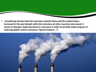  Considering the fact that the emissions of both China and the United States 
increased in the past decade while the emissions of other countries decreased, it 
seems as though a legal document is necessary in order to actually make progress in 
reducing global carbon emissions ("Kyoto Protocol..."). 
 