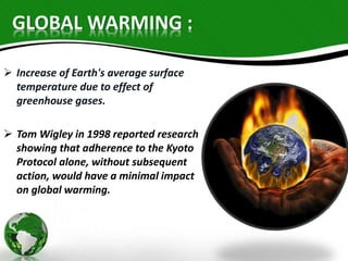 GLOBAL WARMING : 
 Increase of Earth's average surface 
temperature due to effect of 
greenhouse gases. 
 Tom Wigley in 1998 reported research 
showing that adherence to the Kyoto 
Protocol alone, without subsequent 
action, would have a minimal impact 
on global warming. 
 