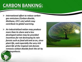 CARBON BANKING: 
 International effort to reduce carbon 
gas emissions (Carbon dioxide, 
Methane, CFC's etc) which may 
contribute to global warming. 
 An industrialized nation may produce 
more than its share and a less 
developed nation may be provided 
incentives for not destroying its rain 
forests such as food aid and so on, since 
plant life, and especially the very rich 
plant life of the tropical rain forests 
removes carbon dioxide from the air by 
photosynthesis. 
 