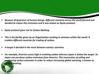  Because of ignorance of human beings, different countries across the world formed and 
decided to reduce this emissions and it was known as Kyoto protocol. 
 Kyoto protocol gave rise to Carbon Banking. 
 This is the facility given by an Organization working in common within the world. It 
enables different countries for trading of carbon. 
 A target is decided in the meet between various countries. 
 For example, America scores high in emitting carbon whereas Japan is below the target. So 
Japan can purchase carbon emissions from America. This transaction of selling and 
purchasing carbon emissions in order to reduce increasing global warming, is known as 
Carbon banking. 
 