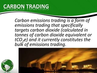 CARBON TRADING 
Carbon emissions trading is a form of 
emissions trading that specifically 
targets carbon dioxide (calculated in 
tonnes of carbon dioxide equivalent or 
tCO2e) and it currently constitutes the 
bulk of emissions trading. 
 