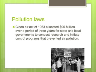 Pollution laws
 Clean air act of 1963 allocated $95 Million
over a period of three years for state and local
governments to conduct research and initiate
control programs that prevented air pollution.
 