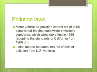Pollution laws
 Motor vehicle air pollution control act of 1965
established the first nationwide emissions
standards, which went into effect in 1968
(adopting the standards of California from
1966 on)
 It also funded research into the effects of
pollution from U.S. vehicles.
 